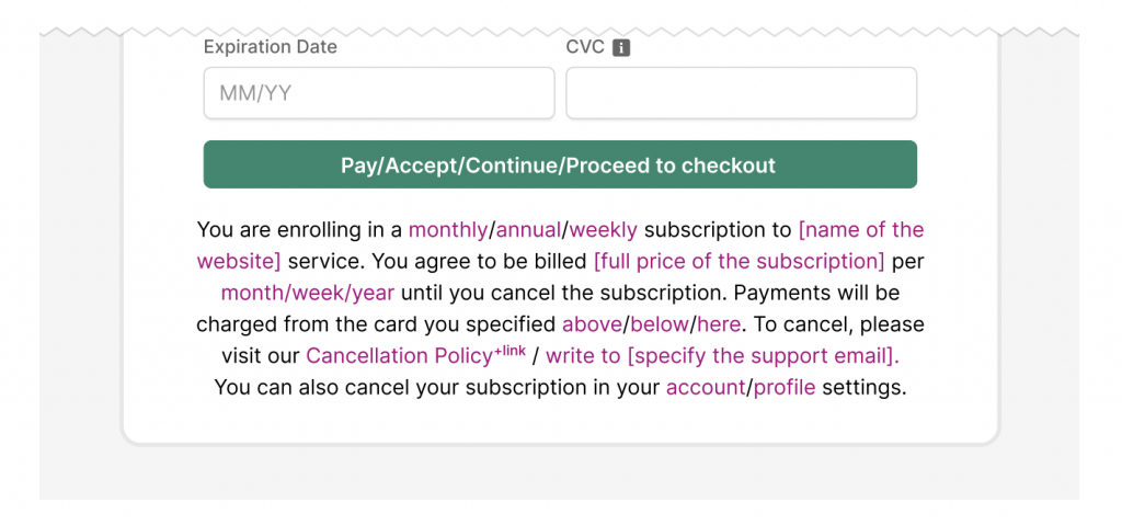 A screenshot of a subscription disclaimer saying: “You are enrolling in a monthly/annual/weekly subscription to [name of the website] service. You agree to be billed [full price of the subscription] per month/week/year until you cancel the subscription. Payments will be charged from the card specified above/below/here. To cancel, please visit our Cancellation Policy+link / write to [support email] / OR You can cancel your subscription in your account/profile settings.”